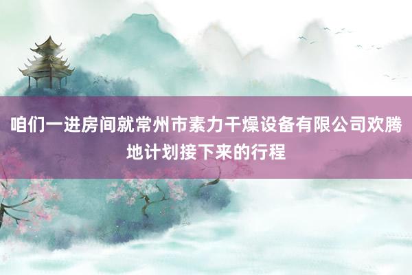咱们一进房间就常州市素力干燥设备有限公司欢腾地计划接下来的行程